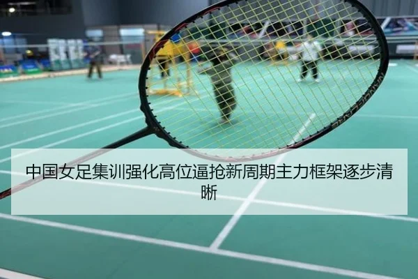 中国女足集训强化高位逼抢新周期主力框架逐步清晰