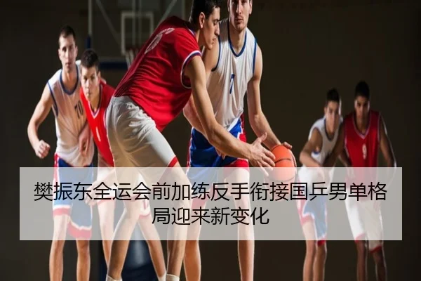 樊振东全运会前加练反手衔接国乒男单格局迎来新变化