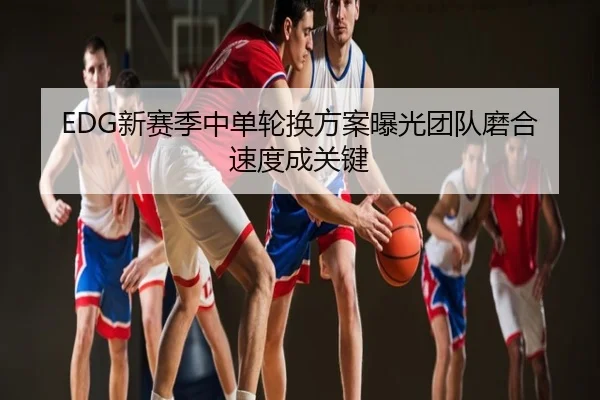 EDG新赛季中单轮换方案曝光团队磨合速度成关键