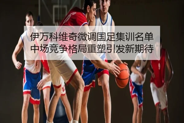 伊万科维奇微调国足集训名单 中场竞争格局重塑引发新期待